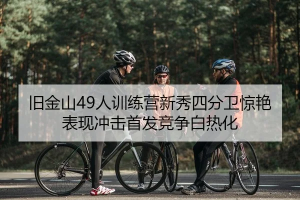 旧金山49人训练营新秀四分卫惊艳表现冲击首发竞争白热化